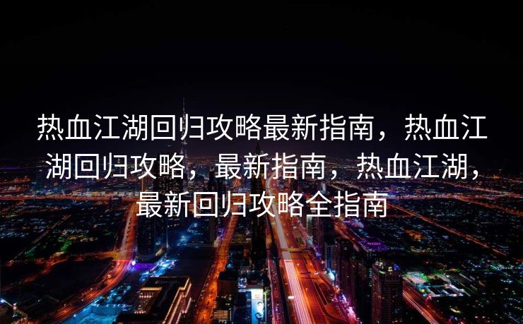 热血江湖回归攻略最新指南，热血江湖回归攻略，最新指南，热血江湖，最新回归攻略全指南