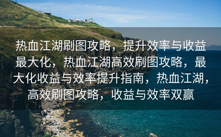 热血江湖刷图攻略，提升效率与收益最大化，热血江湖高效刷图攻略，最大化收益与效率提升指南，热血江湖，高效刷图攻略，收益与效率双赢