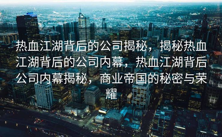 热血江湖背后的公司揭秘，揭秘热血江湖背后的公司内幕，热血江湖背后公司内幕揭秘，商业帝国的秘密与荣耀