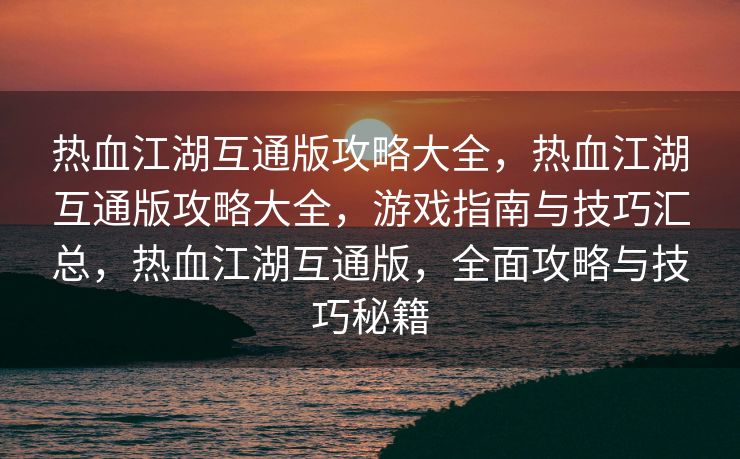 热血江湖互通版攻略大全，热血江湖互通版攻略大全，游戏指南与技巧汇总，热血江湖互通版，全面攻略与技巧秘籍