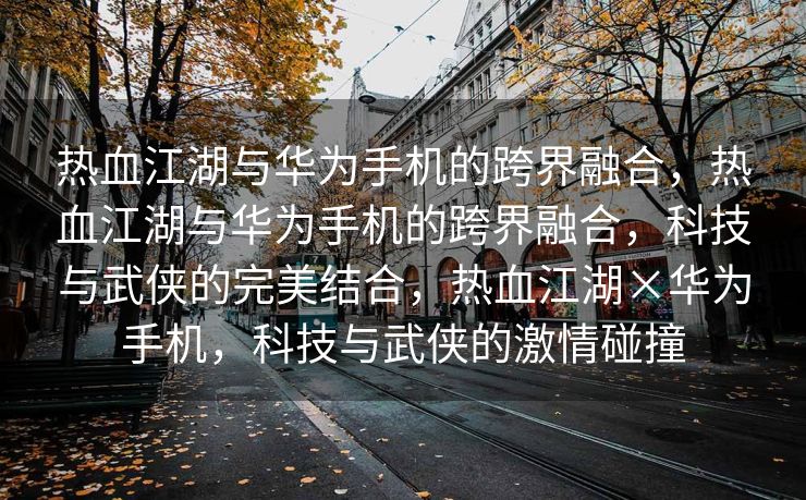 热血江湖与华为手机的跨界融合，热血江湖与华为手机的跨界融合，科技与武侠的完美结合，热血江湖×华为手机，科技与武侠的激情碰撞