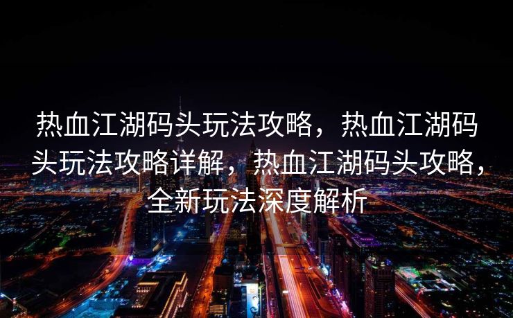 热血江湖码头玩法攻略，热血江湖码头玩法攻略详解，热血江湖码头攻略，全新玩法深度解析