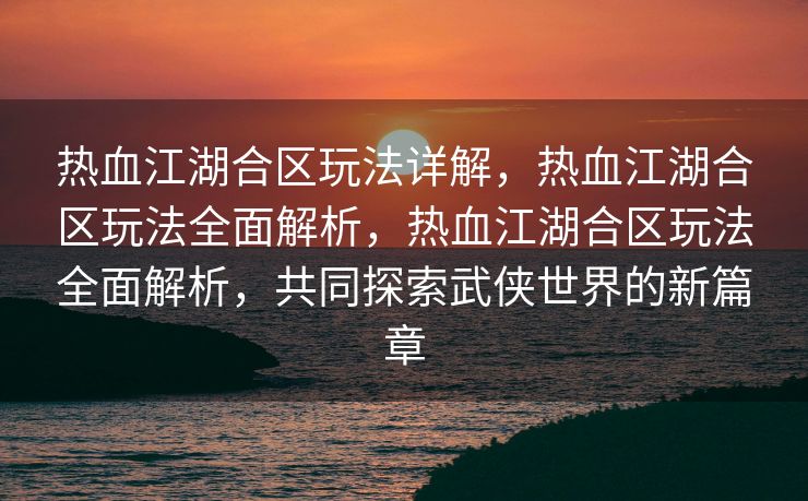 热血江湖合区玩法详解，热血江湖合区玩法全面解析，热血江湖合区玩法全面解析，共同探索武侠世界的新篇章