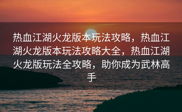 热血江湖火龙版本玩法攻略，热血江湖火龙版本玩法攻略大全，热血江湖火龙版玩法全攻略，助你成为武林高手