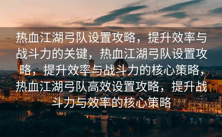 热血江湖弓队设置攻略，提升效率与战斗力的关键，热血江湖弓队设置攻略，提升效率与战斗力的核心策略，热血江湖弓队高效设置攻略，提升战斗力与效率的核心策略