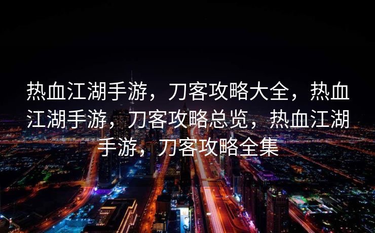 热血江湖手游，刀客攻略大全，热血江湖手游，刀客攻略总览，热血江湖手游，刀客攻略全集