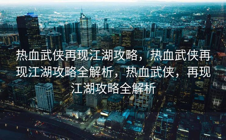 热血武侠再现江湖攻略，热血武侠再现江湖攻略全解析，热血武侠，再现江湖攻略全解析