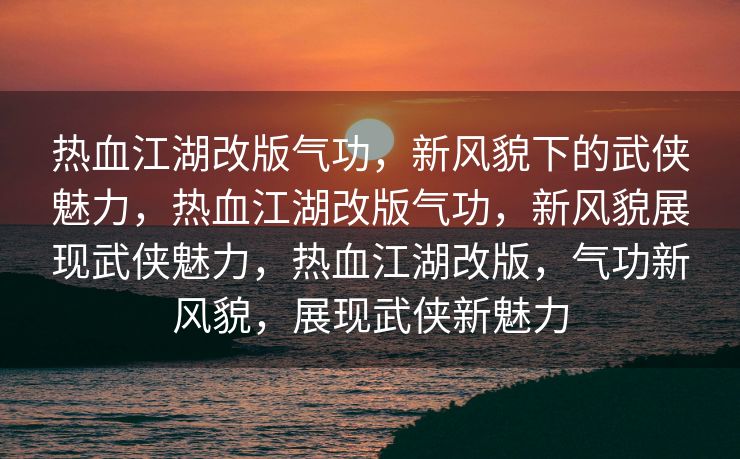 热血江湖改版气功，新风貌下的武侠魅力，热血江湖改版气功，新风貌展现武侠魅力，热血江湖改版，气功新风貌，展现武侠新魅力