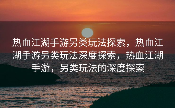 热血江湖手游另类玩法探索，热血江湖手游另类玩法深度探索，热血江湖手游，另类玩法的深度探索