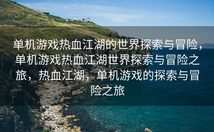单机游戏热血江湖的世界探索与冒险，单机游戏热血江湖世界探索与冒险之旅，热血江湖，单机游戏的探索与冒险之旅