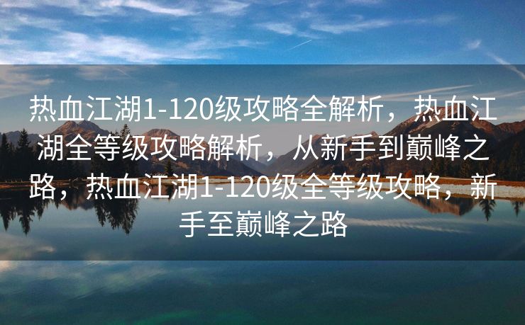热血江湖1-120级攻略全解析，热血江湖全等级攻略解析，从新手到巅峰之路，热血江湖1-120级全等级攻略，新手至巅峰之路
