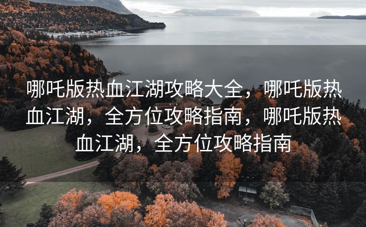 哪吒版热血江湖攻略大全，哪吒版热血江湖，全方位攻略指南，哪吒版热血江湖，全方位攻略指南