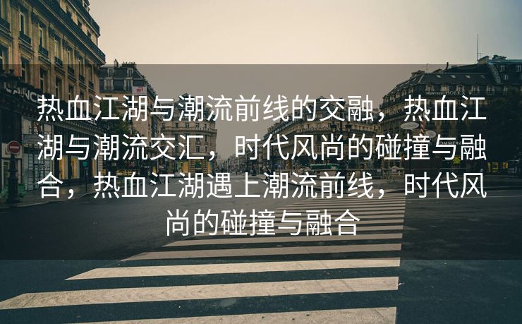 热血江湖与潮流前线的交融，热血江湖与潮流交汇，时代风尚的碰撞与融合，热血江湖遇上潮流前线，时代风尚的碰撞与融合