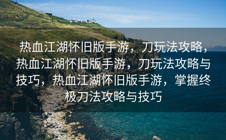 热血江湖怀旧版手游，刀玩法攻略，热血江湖怀旧版手游，刀玩法攻略与技巧，热血江湖怀旧版手游，掌握终极刀法攻略与技巧