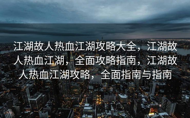 江湖故人热血江湖攻略大全，江湖故人热血江湖，全面攻略指南，江湖故人热血江湖攻略，全面指南与指南