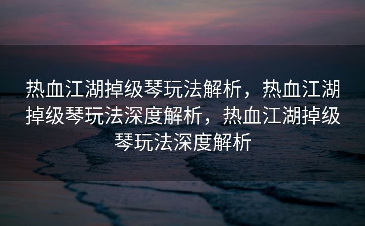 热血江湖掉级琴玩法解析，热血江湖掉级琴玩法深度解析，热血江湖掉级琴玩法深度解析