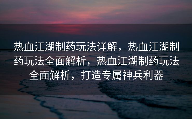 热血江湖制药玩法详解，热血江湖制药玩法全面解析，热血江湖制药玩法全面解析，打造专属神兵利器