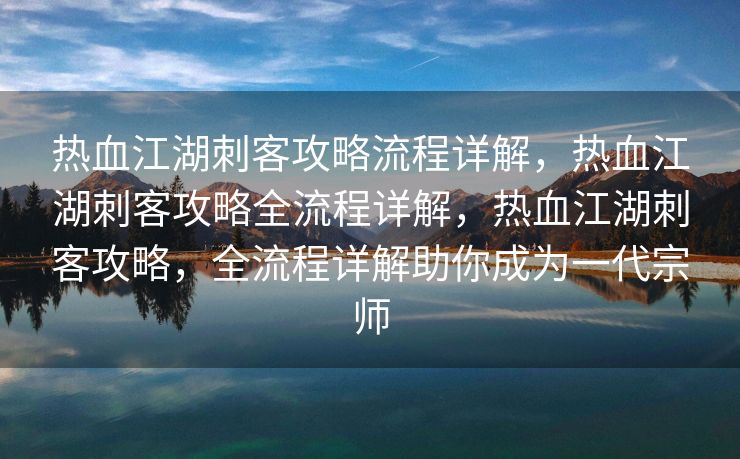 热血江湖刺客攻略流程详解，热血江湖刺客攻略全流程详解，热血江湖刺客攻略，全流程详解助你成为一代宗师