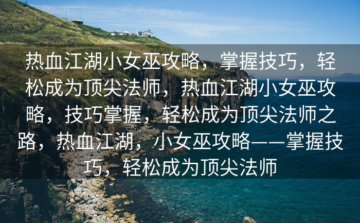热血江湖小女巫攻略，掌握技巧，轻松成为顶尖法师，热血江湖小女巫攻略，技巧掌握，轻松成为顶尖法师之路，热血江湖，小女巫攻略——掌握技巧，轻松成为顶尖法师