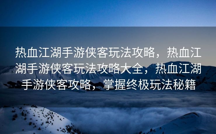 热血江湖手游侠客玩法攻略，热血江湖手游侠客玩法攻略大全，热血江湖手游侠客攻略，掌握终极玩法秘籍