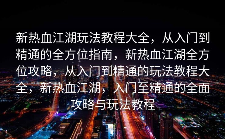 新热血江湖玩法教程大全，从入门到精通的全方位指南，新热血江湖全方位攻略，从入门到精通的玩法教程大全，新热血江湖，入门至精通的全面攻略与玩法教程