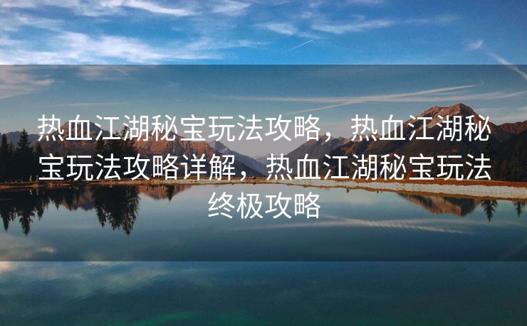 热血江湖秘宝玩法攻略，热血江湖秘宝玩法攻略详解，热血江湖秘宝玩法终极攻略