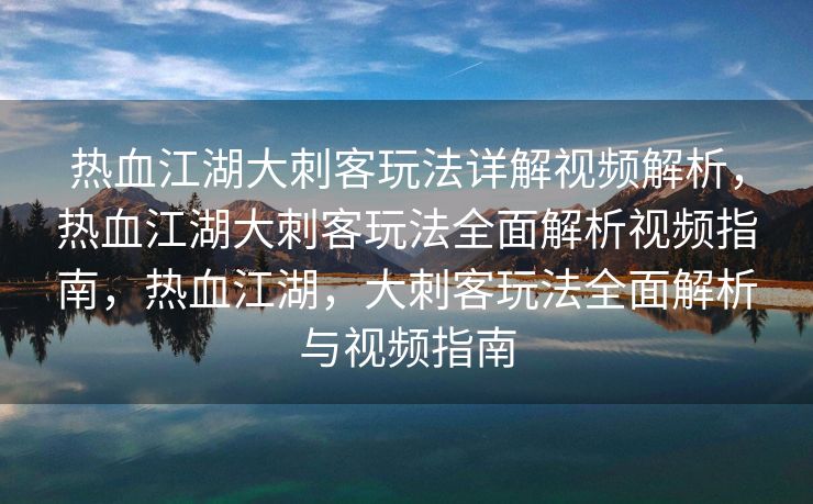热血江湖大刺客玩法详解视频解析，热血江湖大刺客玩法全面解析视频指南，热血江湖，大刺客玩法全面解析与视频指南