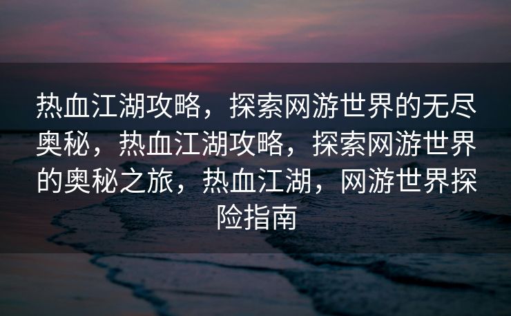 热血江湖攻略，探索网游世界的无尽奥秘，热血江湖攻略，探索网游世界的奥秘之旅，热血江湖，网游世界探险指南