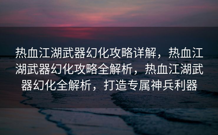 热血江湖武器幻化攻略详解，热血江湖武器幻化攻略全解析，热血江湖武器幻化全解析，打造专属神兵利器