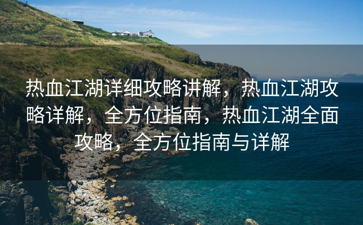 热血江湖详细攻略讲解，热血江湖攻略详解，全方位指南，热血江湖全面攻略，全方位指南与详解