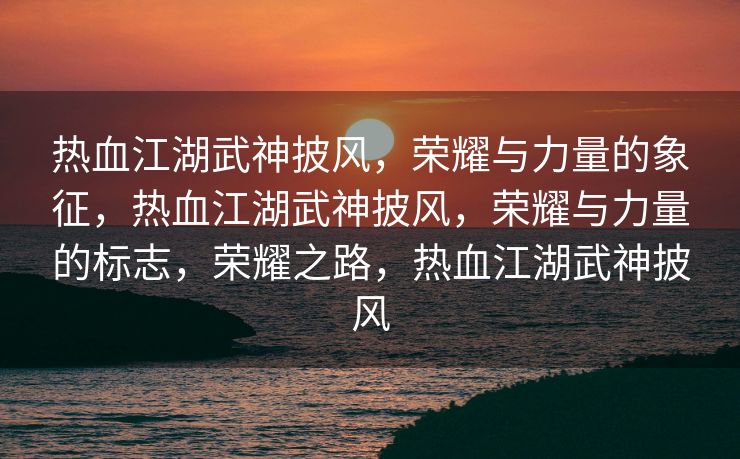 热血江湖武神披风，荣耀与力量的象征，热血江湖武神披风，荣耀与力量的标志，荣耀之路，热血江湖武神披风