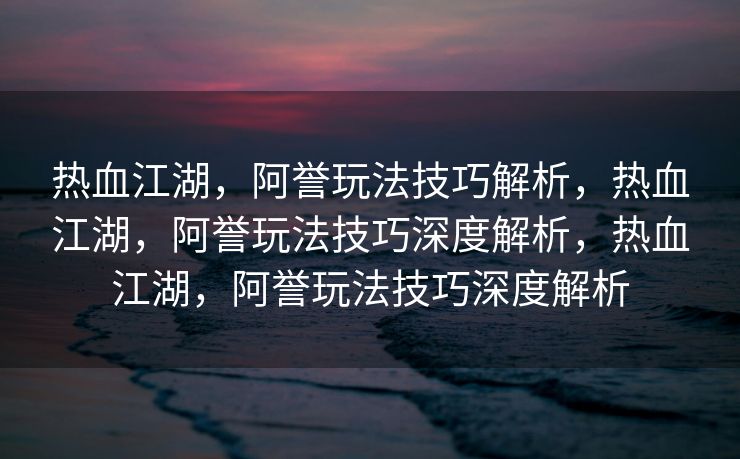 热血江湖，阿誉玩法技巧解析，热血江湖，阿誉玩法技巧深度解析，热血江湖，阿誉玩法技巧深度解析