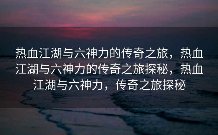 热血江湖与六神力的传奇之旅，热血江湖与六神力的传奇之旅探秘，热血江湖与六神力，传奇之旅探秘
