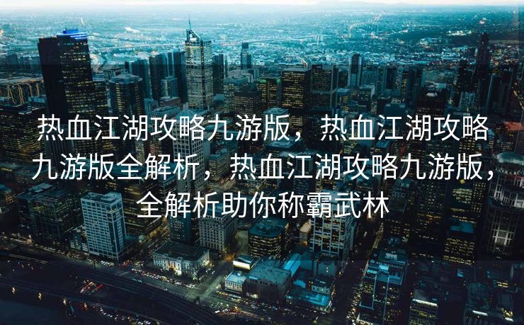 热血江湖攻略九游版，热血江湖攻略九游版全解析，热血江湖攻略九游版，全解析助你称霸武林