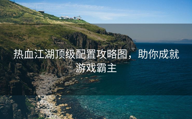 热血江湖顶级配置攻略图，助你成就游戏霸主