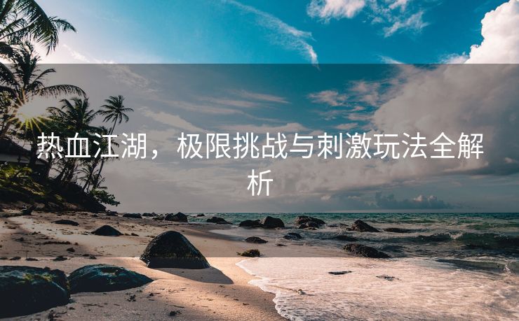 热血江湖，极限挑战与刺激玩法全解析