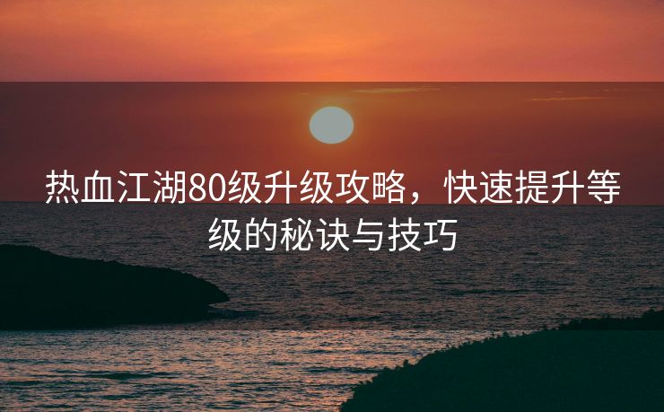 热血江湖80级升级攻略，快速提升等级的秘诀与技巧