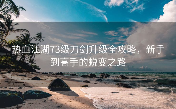 热血江湖73级刀剑升级全攻略，新手到高手的蜕变之路