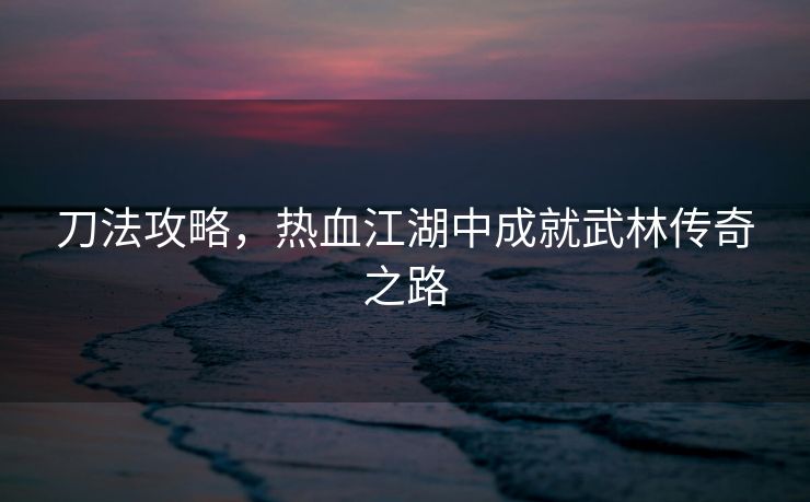 刀法攻略，热血江湖中成就武林传奇之路
