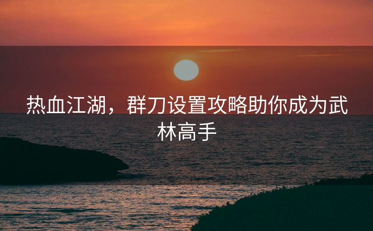 热血江湖，群刀设置攻略助你成为武林高手