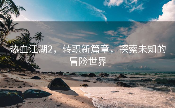 热血江湖2，转职新篇章，探索未知的冒险世界