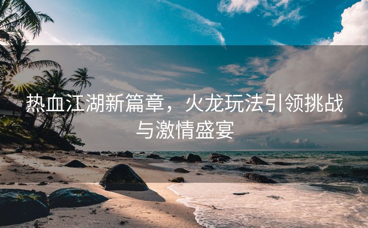 热血江湖新篇章，火龙玩法引领挑战与激情盛宴