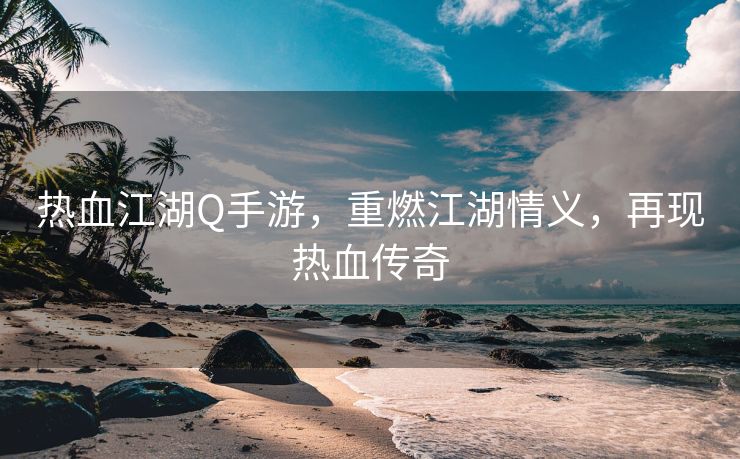 热血江湖Q手游，重燃江湖情义，再现热血传奇