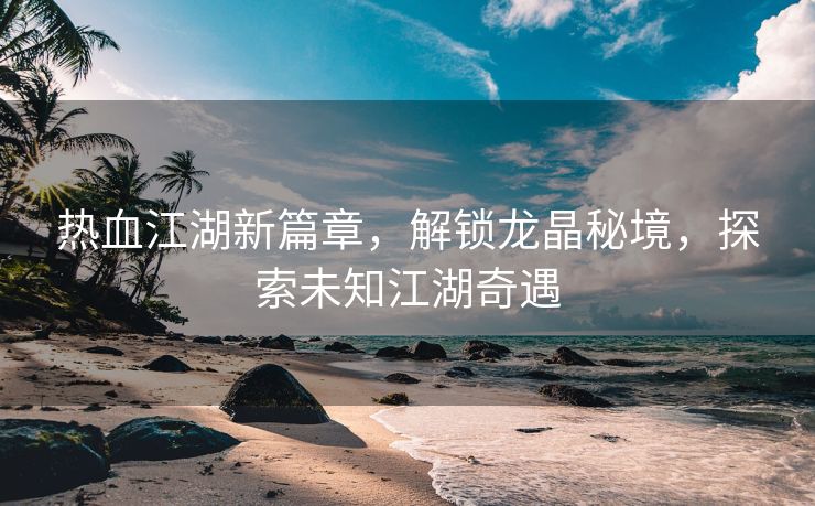 热血江湖新篇章，解锁龙晶秘境，探索未知江湖奇遇