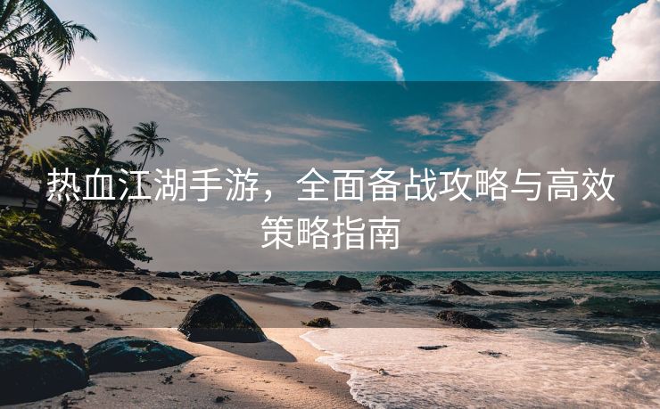 热血江湖手游，全面备战攻略与高效策略指南