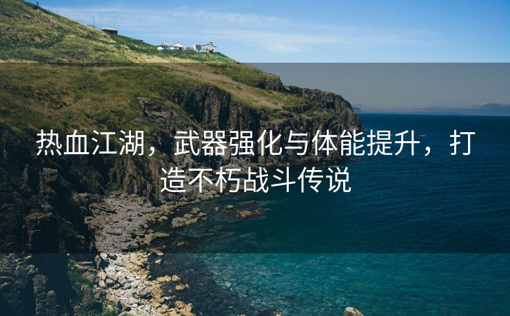 热血江湖，武器强化与体能提升，打造不朽战斗传说