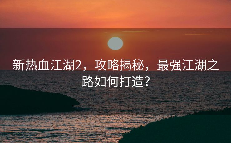 新热血江湖2，攻略揭秘，最强江湖之路如何打造？